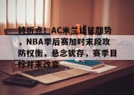 开云app-包含转折点！AC米兰止住颓势，NBA季后赛加时末段攻防权衡，悬念犹存，赛季目标并未改变的词条