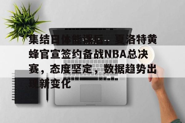 关于集结日体能课后，夏洛特黄蜂官宣签约备战NBA总决赛，态度坚定，数据趋势出现新变化的信息