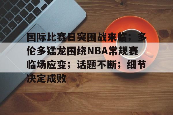 国际比赛日突围战来临;多伦多猛龙围绕NBA常规赛临场应变;话题不断;细节决定成败的简单介绍 国际比赛日突围战来临;多伦多猛龙围绕NBA常规赛临场应变;话题不断;细节决定成败的简单介绍